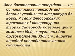 Його багатогранна творчість — це
остання ланка переходу від
давньої української літератури до
нової. У своїх філософських
трактатах і літературних
творах Сковорода розвивав цілий
комплекс ідей, актуальних для
другої половини XVIII ст., виражав
передові погляди тогочасного
суспільства.

 