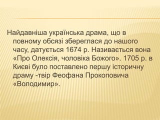 Найдавніша українська драма, що в
повному обсязі збереглася до нашого
часу, датується 1674 р. Називається вона
«Про Олексія, чоловіка Божого». 1705 р. в
Києві було поставлено першу історичну
драму -твір Феофана Прокоповича
«Володимир».

 