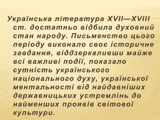 Українськ а література XVII—XVIII
ст. достатньо відбила ду ховний
стан народу. Письменство цього
періоду викона ло своє історичне
завдання, віддзерк а ливши майже
всі важливі події, пок аза ло
сутність українського
націона льного ду ху, української
мента льності від найдавніших
держ авницьких устремлінь до
найменших проявів світової
к ультури.

 