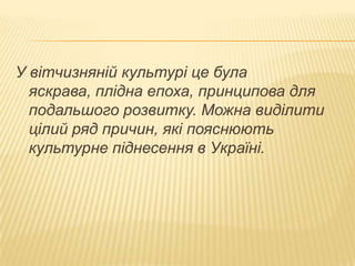 У вітчизняній культурі це була
яскрава, плідна епоха, принципова для
подальшого розвитку. Можна виділити
цілий ряд причин, які пояснюють
культурне піднесення в Україні.

 