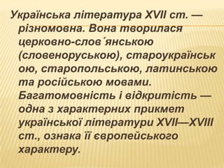 Українська література XVII ст. —
різномовна. Вона творилася
церковно-слов´янською
(словеноруською), староукраїнськ
ою, старопольською, латинською
та російською мовами.
Багатомовність і відкритість —
одна з характерних прикмет
української літератури XVII—XVIII
ст., ознака її європейського
характеру.

 