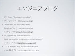 エンジニアブログ
•

GREE Creators' Blog (http://cr.gree.jp/blog/)	


•

GREE Engineers' Blog (http://labs.gree.jp/blog/)	


•

DeNA Creator Blog (http://creator.dena.jp/)	


•

Technology of DeNA (http://engineer.dena.jp/)	


•

LINE Engineers' Blog (http://tech.naver.jp/blog/)	


•

mixi Engineers' Blog (http://alpha.mixi.co.jp/)	


•

KAYAC engineers' blog: tech.kayac.com (http://tech.kayac.com/)	


•

gumi Engineer's Blog (http://d.hatena.ne.jp/gumilab/)	


•

COLOPL Engineers' Blog (http://colopl.co.jp/tech/blog/)	


•

Aiming 開発者ブログ(http://developer.aiming-inc.com/)

 