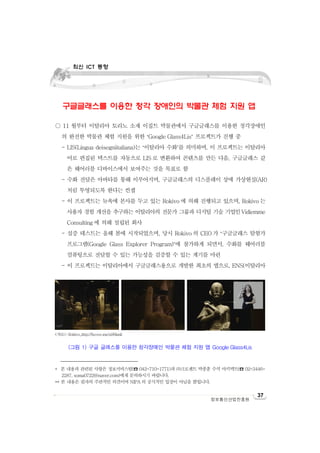 최신 ICT 동향

최신 ICT 동향

구글글래스를 이용한 청각 장애인의 박물관 체험 지원 앱*
○ 11 월부터 이탈리아 토리노 소재 이집트 박물관에서 구글글래스를 이용한 청각장애인
의 완전한 박물관 체험 지원을 위한 ‘Google Glass4Lis’ 프로젝트가 진행 중
- LIS(Lingua deisegniitaliana)는 ‘이탈리아 수화’를 의미하며, 이 프로젝트는 이탈리아
어로 편집된 텍스트를 자동으로 LIS 로 변환하여 콘텐츠를 만든 다음, 구글글래스 같
은 웨어러블 디바이스에서 보여주는 것을 목표로 함
- 수화 전달은 아바타를 통해 이루어지며, 구글글래스의 디스플레이 상에 가상현실(AR)
처럼 투영되도록 한다는 컨셉
- 이 프로젝트는 뉴욕에 본사를 두고 있는 Rokivo 에 의해 진행되고 있으며, Rokivo 는
사용자 경험 개선을 추구하는 이탈리아의 전문가 그룹과 디지털 기술 기업인Vidiemme
Consulting 에 의해 설립된 회사
- 실증 테스트는 올해 봄에 시작되었으며, 당시 Rokivo 의 CEO 가 ‘구글글래스 탐험가
프로그램(Google Glass Explorer Program)’에 참가하게 되면서, 수화를 웨어러블
컴퓨팅으로 전달할 수 있는 가능성을 검증할 수 있는 계기를 마련
- 이 프로젝트는 이탈리아에서 구글글래스용으로 개발한 최초의 앱으로, ENS(이탈리아

<자료>: Rokivo,,http://bcove.me/a96lnnli

(그림 1) 구글 글래스를 이용한 청각장애인 박물관 체험 지원 앱 Google Glass4Lis

* 본 내용과 관련된 사항은 정보서비스팀(☎ 042-710-1771)과 ㈜크로센트 박종훈 수석 아키텍트(☎ 02-34462287, soma0722@naver.com)에게 문의하시기 바랍니다.
** 본 내용은 필자의 주관적인 의견이며 NIPA 의 공식적인 입장이 아님을 밝힙니다.

정보통신산업진흥원

37

 