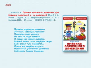 Усачёв А. А. Правила дорожного движения для
будущих водителей и их родителей *Текст+ / А.
Усачёв ; худож. В. О. Уборевич-Боровский. — М. :
Самовар, 2010.— 64 с. : ил. — ISBN 978-5-9781-0344-1.

Правила дорожного движения
Это часть Таблицы Уважения:
Пешехода надо уважать,
На него не надо наезжать.
И прошу вас уважать шофѐра,
Каждый может стать шофѐром скоро.
Если рядом путь перебегать,
Можем мы шофѐра испугать.
Нужно всем участникам движения
Соблюдать Законы Уважения.

 