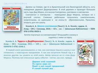 Далеко на Севере, где-то в Архангельской или Вологодской области, есть
невидимая деревня Дедморозовка. В этой деревне и проводит большую
часть года Дед Мороз, его внучка Снегурочка, снеговики и снеговички.
Снеговички и снеговички - помощники Деда Мороза, которых он с
внучкой слепил. Снежные ребятишки получились симпатичными,
энергичными, но шумными и не очень-то образованными. Пришлось
открыть для них школу.
Усачёв А. А. Школа снеговиков *Текст+ / А. А. Усачёв ; худож. А.
Алир.—*М.+ : Самовар, 2010.— 64 с. : ил. — (Школьная библиотека) — ISBN
978-5-9781-0429-5.
Хотите поучиться со снеговичками? Открывайте книжку и
садитесь с ними за парту.
Усачёв А. А. Чудеса в ДедМорозовке *Текст+ / А. А. Усачёв ; худож. А.
Алир.— *М.] : Самовар, 2011.— 159 с. : ил.— (Школьная библиотека) —
ISBN978-5-9781-0248-2.
В первой книге рассказывалось о том, как снеговики пошли в школу и как
готовились к новогодним праздникам. А как они встретили Новый год и о
многом другом, вы узнаете из этой книги. Автор записал ее со слов Деда
Мороза. Поэтому все описанные здесь события - чистая, как снег, правда.
Деревни этой сказочной
На картах мира нет.
Живѐт в ней самый праздничный
И самый лучший дед...

 