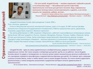 «По сути своей, Андрей Усачёв — человек серьёзный, глубокий и умный,
а «по внешнему виду» — бесшабашный шутник и фантазёр.
Замечательное сочетание для детского писателя. Ведь современных
маленьких непосед нужно сначала рассмешить и удивить, а уж потом
внушать им «разумное, доброе, вечное».
Усачёв А.А. Умная собачка Соня и многое другое *Электронный ресурс+.—
Режим доступа : http://bibliogid.ru/articles/2263.—Заглавие с экрана.— 13.06.2013.

«Андрей Алексеевич Усачёв. Дата рождения: 5 июля 1958 г.
Поэт, писатель, драматург.
Учился в Московском институте электронной техники, ушёл с 4-го курса. В 1987 окончил филфак
Калининского (Тверского) Государственного Университета. Работал машинистом сцены, дворником,
сторожем, редактором журнала «Весёлые картинки».
Как автор дебютировал в 1985 в журнале «Мурзилка», работает в разнообразных литературных жанрах.
Автор более 100 книг (издаётся в России, Украине, Молдавии, Японии, Польше, Сербии, Израиле). Автор
10 пьес для кукольного театра. Автор новогодних представлений в Кремлёвском дворце съездов.
Сценарист ряда телепередач («Кварьете – весёлая компания») и телесериала «Дракоша и компания»
(2004). Лауреат Фестиваля сатиры и юмора «Золотой Остап» (2005) за песни для детей».
Сказки Усачёва *Электронный ресурс+.—Режим доступа :
http://www.teremok.in/Pisateli/Rus_Pisateli/usachev/usachev.htm.—Заглавие с экрана.— 10.06.2013.

«Андрей Усачёв - один из самых удивительных и изобретательных, редких по своему таланту
современных поэтов. Нет таких жанров в литературе для детей, где бы он не работал: песни Андрея
Усачева звучат по радио и телевидению; он написал целую серию занимательных веселых учебников; по
его сценариям снимаются мультфильмы и художественные фильмы для детей. Но главное: дети, живущие
в разных уголках Земли, знают и любят яркие стихи и сказки Андрея Усачева. Его книги можно адресовать
дошкольникам, а также младшим школьникам и родителям (которые получат удовольствие от
прочитанного)».
Не на острове Буяне… *Электронный ресурс+.—Режим доступа : http://jili-bili.ru/catalog/?prod=19253. — Заглавие с
экрана.— 07.06.2013.

 