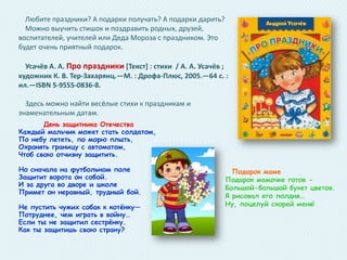 Любите праздники? А подарки получать? А подарки дарить?
Можно выучить стишок и поздравить родных, друзей,
воспитателей, учителей или Деда Мороза с праздником. Это
будет очень приятный подарок.

Усачёв А. А. Про праздники *Текст+ : стихи / А. А. Усачёв ;
художник К. В. Тер-Захарянц.—М. : Дрофа-Плюс, 2005.—64 с. :
ил.—ISBN 5-9555-0836-8.
Здесь можно найти весёлые стихи к праздникам и
знаменательным датам.
День защитника Отечества
Каждый мальчик может стать солдатом,
По небу лететь, по морю плыть,
Охранять границу с автоматом,
Чтоб свою отчизну защитить.
Но сначала на футбольном поле
Защитит ворота он собой.
И за друга во дворе и школе
Примет он неравный, трудный бой.

Не пустить чужих собак к котѐнку—
Потруднее, чем играть в войну…
Если ты не защитил сестрѐнку.
Как ты защитишь свою страну?

Подарок маме
Подарок мамочке готов Большой-большой букет цветов.
Я рисовал его полдня…
Ну, поцелуй скорей меня!

 