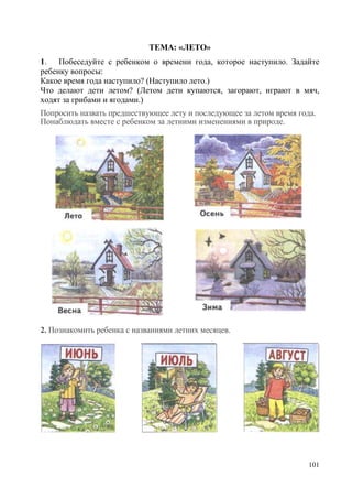 ТЕМА: «ЛЕТО»
1. Побеседуйте с ребенком о времени года, которое наступило. Задайте
ребенку вопросы:
Какое время года наступило? (Наступило лето.)
Что делают дети летом? (Летом дети купаются, загорают, играют в мяч,
ходят за грибами и ягодами.)
Попросить назвать предшествующее лету и последующее за летом время года.
Понаблюдать вместе с ребенком за летними изменениями в природе.

2. Познакомить ребенка с названиями летних месяцев.

101

 