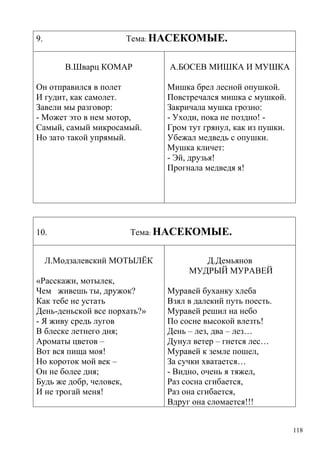 Тема: НАСЕКОМЫЕ.

9.

В.Шварц КОМАР
Он отправился в полет
И гудит, как самолет.
Завели мы разговор:
- Может это в нем мотор,
Самый, самый микросамый.
Но зато такой упрямый.

10.

А.БОСЕВ МИШКА И МУШКА
Мишка брел лесной опушкой.
Повстречался мишка с мушкой.
Закричала мушка грозно:
- Уходи, пока не поздно! Гром тут грянул, как из пушки.
Убежал медведь с опушки.
Мушка кличет:
- Эй, друзья!
Прогнала медведя я!

Тема: НАСЕКОМЫЕ.

Л.Модзалевский МОТЫЛЁК
«Расскажи, мотылек,
Чем живешь ты, дружок?
Как тебе не устать
День-деньской все порхать?»
- Я живу средь лугов
В блеске летнего дня;
Ароматы цветов –
Вот вся пища моя!
Но короток мой век –
Он не более дня;
Будь же добр, человек,
И не трогай меня!

Д.Демьянов
МУДРЫЙ МУРАВЕЙ
Муравей буханку хлеба
Взял в далекий путь поесть.
Муравей решил на небо
По сосне высокой влезть!
День – лез, два – лез…
Дунул ветер – гнется лес…
Муравей к земле пошел,
За сучки хватается…
- Видно, очень я тяжел,
Раз сосна сгибается,
Раз она сгибается,
Вдруг она сломается!!!
118

 