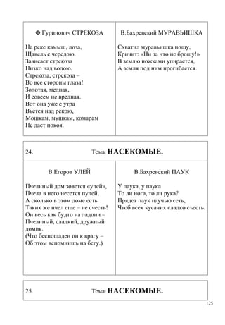 Ф.Гуринович СТРЕКОЗА
На реке камыш, лоза,
Щавель с чередою.
Зависает стрекоза
Низко над водою.
Стрекоза, стрекоза –
Во все стороны глаза!
Золотая, медная,
И совсем не вредная.
Вот она уже с утра
Вьется над рекою,
Мошкам, мушкам, комарам
Не дает покоя.

Схватил муравьишка ношу,
Кричит: «Ни за что не брошу!»
В землю ножками упирается,
А земля под ним прогибается.

Тема: НАСЕКОМЫЕ.

24.
В.Егоров УЛЕЙ

В.Бахревский ПАУК

Пчелиный дом зовется «улей»,
Пчела в него несется пулей,
А сколько в этом доме есть
Таких же пчел еще – не счесть!
Он весь как будто на ладони –
Пчелиный, сладкий, дружный
домик.
(Что беспощаден он к врагу –
Об этом вспомнишь на бегу.)

25.

В.Бахревский МУРАВЬИШКА

У паука, у паука
То ли нога, то ли рука?
Прядет паук паучью сеть,
Чтоб всех кусачих сладко съесть.

Тема: НАСЕКОМЫЕ.
125

 