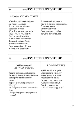 19.

Тема: ДОМАШНИЕ

ЖИВОТНЫЕ.

А.Шибаев КТО КЕМ СТАНЕТ
Жил-был маленький щенок,
Он подрос, однако,
И теперь он не щенок –
Взрослая собака.
Жеребенок с каждым днем
Подрастал и стал конем.
Бык, могучий великан,
В детстве был теленком.
Толстый увалень баран –
Тоненьким ягненком.
Этот важный кот Пушок
Маленьким котенком,

20.

А отважный петушок –
Кро-о-охотным цыпленком.
А из маленьких гусят
Вырастают утки –
Специально для ребят,
Тех, кто любит шутки.

Тема: ДОМАШНИЕ
Ю.Никитинский
ЛЕТУЧАЯ КОРОВА

Летела корова над облаками,
Потешно махая руками, ногами!
Навстречу летел самолет,
и емy
Корова сказала приветливо: My-y-y!
Пилот удивленно воскликнул в
ответ:
- Летучей корове - воздушный
привет!

ЖИВОТНЫЕ.
Р.Сеф МОТОРЧИК

Какой такой моторчик
Мне заводить не лень?
Какой такой моторчик
Работает весь день?
Не нужен выключатель,
Рубильник или шнур Рукой его поглажу,
И он завѐлся: "Мyp-p-p!"

136

 