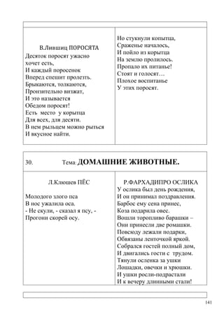 В.Лившиц ПОРОСЯТА
Десяток поросят ужасно
хочет есть,
И каждый поросенок
Вперед спешит пролезть.
Брыкаются, толкаются,
Пронзительно визжат,
И это называется
Обедом поросят!
Есть место у корытца
Для всех, для десяти.
В нем рыльцем можно рыться
И вкусное найти.

30.

Но стукнули копытца,
Сраженье началось,
И пойло из корытца
На землю пролилось.
Пропало их питанье!
Стоят и голосят…
Плохое воспитанье
У этих поросят.

Тема: ДОМАШНИЕ
Л.Клюшев ПЁС

Молодого злого пса
В нос ужалила оса.
- Не скули, - сказал я псу, Прогони скорей осу.

ЖИВОТНЫЕ.

Р.ФАРХАДИПРО ОСЛИКА
У ослика был день рождения,
И он принимал поздравления.
Барбос ему сена принес,
Коза подарила овес.
Вошли торопливо барашки –
Они принесли две ромашки.
Повсюду лежали подарки,
Обвязаны ленточкой яркой.
Собрался гостей полный дом,
И двигались гости с трудом.
Тянули осленка за ушки
Лошадки, овечки и хрюшки.
И ушки росли-подрастали
И к вечеру длинными стали!

141

 
