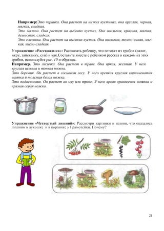Например:Это черника. Она растет на низких кустиках, она круглая, черная,
мягкая, сладкая.
Это малина. Она растет на высоких кустах. Она овальная, красная, мягкая,
душистая, сладкая.
Это ежевика. Она растет на высоких кустах. Она овальная, темно-синяя, мягкая, кисло-сладкая.
Упражнение «Расскажи-ка»: Рассказать ребенку, что готовят из грибов (салат,
икру, запеканку, суп) и как.Составьте вместе с ребенком рассказ о каждом из этих
грибов, используйте рис. 10 и образцы.
Например. Это лисичка. Она растет в траве. Она яркая, желтая. У него
круглая шляпка и тонкая ножка.
Это боровик. Он растет в сосновом лесу. У него крепкая круглая коричневатая
шляпка и толстая белая ножка.
Это подосиновик. Он растет во мху или траве. У него яркая оранжевая шляпка и
прямая серая ножка.

Упражнение «Четвертый лишний»: Рассмотри картинки и назови, что оказалось
лишним в лукошке и в корзинке у Грамотейки. Почему?

21

 