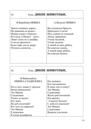 35.

Тема:

ДИКИЕ ЖИВОТНЫЕ.

И.Воробьѐва МИШКА
Замело снежком дорогу,
Ни травинки не видать…
Мишка топает в берлогу:
Кто куда, а Мишка – спать.
Ляжет спать он в декабре,
А когда проснется –
Будет март уж на дворе,
Оттепель начнется…

36.

Тема:

А.Шлыгин МИШКА
Вы стесняться бросьте,
Приходите в гости!
Путь совсем не длинный –
Лесом, прямиком,
Угощу малиной,
Угощу медком.
А зимой ко мне, ребята,
Не советую ходить.
А зимой меня, ребята,
Не советую будить.

ДИКИЕ ЖИВОТНЫЕ.

М.Вайнилайтис
МИШКА-СЛАДКОЕЖКА
Кто в лесу ломает с треском
Ветки мимоходом?
Это Мишка
Сладкоежка
Топает за медом.
Кто залез
На дуб столетний?
Кто чуть не сорвался?
Это Мишка
Сладкоежка
К сотам подобрался.

Кто жужжит,
Кто там вцепился
В лапы, нос и спину?
Это Мишку
Сладкоежку
Жалит рой пчелиный.
Кто кричит:
- Спасите! Больно!
С дуба кто свалился?
Это Мишка
Сладкоежка
Вдоволь угостился.

218

 