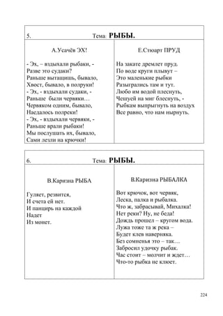 5.

Тема:

РЫБЫ.

А.Усачѐв ЭХ!

Е.Стюарт ПРУД

- Эх, – вздыхали рыбаки, Разве это судаки?
Раньше вытащишь, бывало,
Хвост, бывало, в полруки!
- Эх, - вздыхали судаки, Раньше были червяки…
Червяком одним, бывало,
Наедалось полреки!
- Эх, - вздыхали червяки, Раньше врали рыбаки!
Мы послушать их, бывало,
Сами лезли на крючки!
6.

Тема:
В.Каризна РЫБА

Гуляет, резвится,
И счета ей нет.
И панцирь на каждой
Надет
Из монет.

На закате дремлет пруд.
По воде круги плывут –
Это маленькие рыбки
Разыгрались там и тут.
Любо им водой плеснуть,
Чешуей на миг блеснуть, Рыбкам выпрыгнуть на воздух
Все равно, что нам нырнуть.

РЫБЫ.
В.Каризна РЫБАЛКА
Вот крючок, вот червяк,
Леска, палка и рыбалка.
Что ж, забрасывай, Михалка!
Нет реки? Ну, не беда!
Дождь прошел – кругом вода.
Лужа тоже та ж река –
Будет клев наверняка.
Без сомненья это – так…
Забросил удочку рыбак.
Час стоит – молчит и ждет…
Что-то рыбка не клюет.

224

 