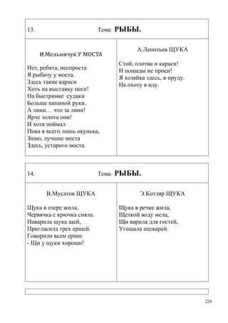13.

Тема:

И.Мельничук У МОСТА
Нет, ребята, неспроста
Я рыбачу у моста.
Здесь такие караси
Хоть на выставку неси!
На быстринке судаки
Больше папиной руки.
А лини… что за лини!
Ярче золота они!
И хотя поймал
Пока я всего лишь окунька,
Знаю, лучшие места
Здесь, устарого моста.

14.

Тема:
В.Мусатов ЩУКА

Щука в озере жила,
Червячка с крючка сняла.
Наварила щука щей,
Пригласила трех ершей.
Говорили всем ерши:
- Щи у щуки хороши!

РЫБЫ.
А.Леонтьев ЩУКА
Стой, плотва и караси!
И пощады не проси!
Я хозяйка здесь, в пруду.
На охоту я иду.

РЫБЫ.
Э.Котляр ЩУКА
Щука в речке жила,
Щеткой воду мела,
Щи варила для гостей,
Угощала пескарей.

228

 