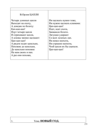 В.Орлов ЦАПЛИ
Четыре длинных цапли
Выходят на охоту,
А дождик по болоту:
Кап-кап-кап!
Идут четыре цапли
И стряхивают капли,
А клювы звонко щелкают:
Цап-цап-цап!
А рядом ходят цапельки,
Похожие до капельки,
До капельки похожие
На мам своих и пап.
А раз они похожи,

1.

Им щелкать нужно тоже,
Им нужно щелкать клювами:
Цап-цап-цап!
Идет, идет охота,
Заквакало болото.
Лягушки удирают
Со всех зеленых лап.
Им вовсе неохота,
Им страшно неохота,
Чтоб цапли их бы сцапали.
Цап-цап-цап!

Тема: НОВЫЙ ГОД.
275

 