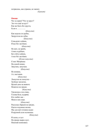 потрясешь, как странно, не звенит.
(Гранат)
Овощи
Что за скрип? Что за хруст?
Это что ещѐ за куст?
Как же быть без хруста,
Если я ………….
(Капуста)
Как надела сто рубах,
Захрустела на зубах.
(Капуста)
Семьдесят одѐжек,
И все без застѐжек.
(Капуста)
Не шит, не кроѐн,
А весь в рубцах;
Без счѐту одѐжек,
А все без застѐжек.
(Кочан капусты)
Стоит Матрѐшка
На одной ножке,
Закутана, запутана.
(Капуста)
Не книжка,
А с листьями.
(Капуста)
Лоскуток на лоскутке –
Зелѐные заплатки,
Целый день на животе
Нежится на грядке.
(Капуста)
Уродилась я на славу,
Голова бела, кудрява.
Кто любит щи –
Меня в них ищи.
(Капуста)
Расселась барыня на грядке,
Одета в шумные шелка.
Мы для неѐ готовим кадки
И крупной соли полмешка.
(Капуста)
И зелен, и густ
На грядке вырос куст.
Покопай немножко:
327

 