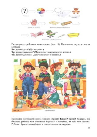 Рассмотрите с ребенком иллюстрацию (рис. 18). Предложите ему ответить на
вопросы:
Что делают дети? (Дети играют.)
Что делают мальчики? (Мальчики строят железную дорогу.)
Что делают девочки? (Девочки играют в магазин.)

Поиграйте с ребенком в игру с мячом «Какой? Какая? Какое? Какие?». Вы
бросаете ребенку мяч, называете игрушку и говорите, из чего она сделана.
Ребенок бросает мяч обратно и говорит, какая это игрушка.
33

 