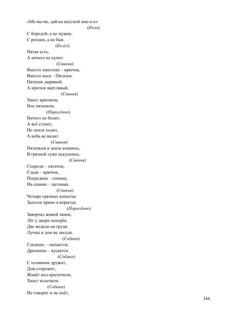 «Ме-ме-ме, дай-ка вкусной мне-е-е»
(Коза)
С бородой, а не мужик,
С рогами, а не бык.
(Козѐл)
Пятак есть,
А ничего не купит.
(Свинья)
Вместо хвостика – крючок,
Вместо носа – Пятачок.
Пятачок дырявый,
А крючок вертлявый.
(Свинья)
Хвост крючком,
Нос пятачком.
(Поросѐнок)
Ничего не болит,
А всѐ стонет,
По земле ходит,
А неба не видит.
(Свинья)
Пятачком в земле копаюсь,
В грязной луже искупаюсь.
(Свинья)
Спереди – пятачок,
Сзади – крючок,
Посредине – спинка,
На спинке – щетинка.
(Свинья)
Четыре грязных копытца
Залезли прямо в корытце.
(Поросѐнок)
Заворчал живой замок,
Лѐг у двери поперѐк.
Две медали на груди.
Лучше в дом не заходи.
(Собака)
Гладишь – ласкается,
Дразнишь – кусается.
(Собака)
С хозяином дружит,
Дом сторожит,
Живѐт под крылечком,
Хвост колечком.
(Собака)
Не говорит и не поѐт,
344

 