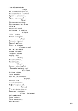 Хоть часов не завожу.
(Петух)
Он носом в землю постучит,
Взмахнѐт крылом и закричит.
Кричит он даже сонный,
Крикун неугомонный.
(Петух)
Не ездок, а со шпорами,
Не будильник, а всех будит.
(Петух)
Не царь, а в короне,
Не всадник, а со шпорами.
(Петух)
Хвост с узорами,
Сапоги со шпорами.
(Петух)
Беленькие пѐрышки,
Красный гребешок.
Кто это на колышке?
(Петя-петушок)
Он в мундире ярком.
Шпоры для красы.
Днѐм он – забияка,
Поутру – часы.
(Петух)
На голове гребень,
На хвосте серп.
(Петух)
Явился в жѐлтой шубке:
- Прощайте, две скорлупки!
(Цыплѐнок)
Клохчет, квохчет,
Детей созывает,
Всех под крыло собирает.
(Курица)
Шапочка алая,
Жилеточка нетканая,
Кафтанчик рябенький.
(Курица)
У матери двадцать деток,
Все детки – однолетки.
(Курица с цыплятами)
Пѐстрая крякуша
Ловит лягушек.
Ходит вразвалочку,
Спотыкалочку.
350

 
