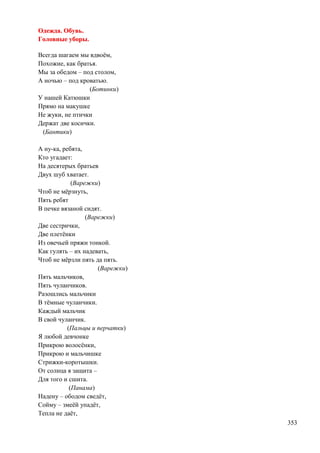 Одежда. Обувь.
Головные уборы.
Всегда шагаем мы вдвоѐм,
Похожие, как братья.
Мы за обедом – под столом,
А ночью – под кроватью.
(Ботинки)
У нашей Катюшки
Прямо на макушке
Не жуки, не птички
Держат две косички.
(Бантики)
А ну-ка, ребята,
Кто угадает:
На десятерых братьев
Двух шуб хватает.
(Варежки)
Чтоб не мѐрзнуть,
Пять ребят
В печке вязаной сидят.
(Варежки)
Две сестрички,
Две плетѐнки
Из овечьей пряжи тонкой.
Как гулять – их надевать,
Чтоб не мѐрзли пять да пять.
(Варежки)
Пять мальчиков,
Пять чуланчиков.
Разошлись мальчики
В тѐмные чуланчики.
Каждый мальчик
В свой чуланчик.
(Пальцы и перчатки)
Я любой девчонке
Прикрою волосѐнки,
Прикрою и мальчишке
Стрижки-коротышки.
От солнца я защита –
Для того и сшита.
(Панама)
Надену – ободом сведѐт,
Сойму – змеѐй упадѐт,
Тепла не даѐт,
353

 