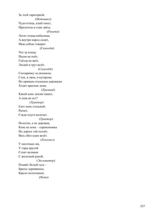 За этой тараторкой.
(Мотоцикл)
Чудо-птица, алый хвост,
Прилетела в стаю звѐзд.
(Ракета)
Летит птица-небылица,
А внутри народ сидит,
Меж собою говорит.
(Самолѐт)
Что за птица:
Песен не поѐт,
Гнѐзда не вьѐт,
Людей и груз везѐт.
(Самолѐт)
Спозаранку за окошком,
Стук, и звон, и кутерьма.
По прямым стальным дорожкам
Ходят красные дома.
(Трамвай)
Какой конь землю пашет,
А сена не ест?
(Трактор)
Едет конь стальной,
Рычит,
Сзади плуги волочит.
(Трактор)
Полотно, а не дорожка,
Конь не конь – сороконожка
По дороге той ползѐт,
Весь обоз один везѐт.
(Тепловоз)
У песочных ям,
У горы крутой
Стоит великан
С железной рукой.
(Экскаватор)
Плывѐт белый гусь –
Брюхо деревянное,
Крыло полотняное.
(Яхта)

357

 