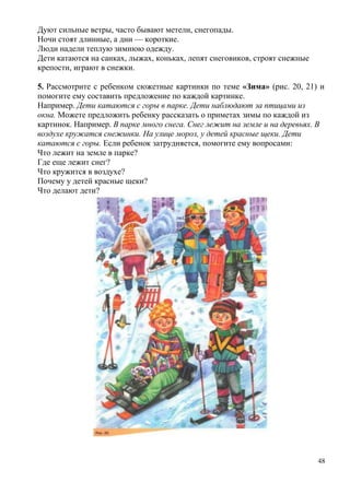 Дуют сильные ветры, часто бывают метели, снегопады.
Ночи стоят длинные, а дни — короткие.
Люди надели теплую зимнюю одежду.
Дети катаются на санках, лыжах, коньках, лепят снеговиков, строят снежные
крепости, играют в снежки.
5. Рассмотрите с ребенком сюжетные картинки по теме «Зима» (рис. 20, 21) и
помогите ему составить предложение по каждой картинке.
Например. Дети катаются с горы в парке. Дети наблюдают за птицами из
окна. Можете предложить ребенку рассказать о приметах зимы по каждой из
картинок. Например. В парке много снега. Снег лежит на земле и на деревьях. В
воздухе кружатся снежинки. На улице мороз, у детей красные щеки. Дети
катаются с горы. Если ребенок затрудняется, помогите ему вопросами:
Что лежит на земле в парке?
Где еще лежит снег?
Что кружится в воздухе?
Почему у детей красные щеки?
Что делают дети?

48

 