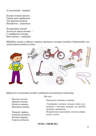 А стеклянный... (шарик)
Быстро огоньки мигают,
Сверху вниз перебегают.
Эта дружная команда
Называется... (гирлянда)
На красавице лесной
Золотится дождь волной —
С серебристого шнура
Вниз свисает... (мишура)
5.Выбери, назови и обведи в кружок предметы, которые подойдут Грамматейке для
зимних развлечений на улице.

6.Выучите и ежедневно делайте с ребенком пальчиковую гимнастику.
На елке
На елке, на елке
Зайчата и волки,
Котята и мышки,
Мохнатые мишки.
Танцуют зверята,
Смеются, резвятся.
Котяток мышата
Совсем не боятся.

Ритмично хлопать в ладоши.
Соединять кончики пальцев обеих рук,
начиная с больших пальцев, на каждое
название животных.
Попеременно выполнять хлопки и удары
кулак о кулак.

ТЕМА: «МЕБЕЛЬ»
61

 