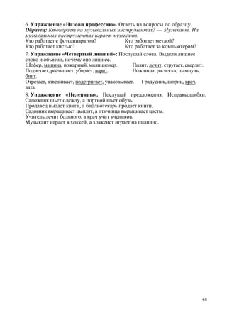 6. Упражнение «Назови профессию». Ответь на вопросы по образцу.
Образец: Ктоиграет на музыкальных инструментах? — Музыкант. На
музыкальных инструментах играет музыкант.
Кто работает с фотоаппаратом?
Кто работает метлой?
Кто работает кистью?
Кто работает за компьютером?
7. Упражнение «Четвертый лишний»: Послушай слова. Выдели лишнее
слово и объясни, почему оно лишнее.
Шофер, машина, пожарный, милиционер.
Пилит, лечит, стругает, сверлит.
Подметает, расчищает, убирает, варит.
Ножницы, расческа, шампунь,
бинт.
Отрезает, взвешивает, подстригает, упаковывает. Градусник, шприц, врач,
вата.
8. Упражнение «Нелепицы». Послушай предложения. Исправьошибки.
Сапожник шьет одежду, а портной шьет обувь.
Продавец выдает книги, а библиотекарь продает книги.
Садовник выращивает цыплят, а птичница выращивает цветы.
Учитель лечит больного, а врач учит учеников.
Музыкант играет в хоккей, а хоккеист играет на пианино.

68

 