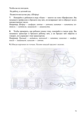 Чтобы вы не опоздали.
На работу, в детский сад
Подвести всегда вас рад. (Шофер)
7. Поиграйте с ребенком в игру «Один — много» по теме «Профессии». Вы
называете профессию и бросаете ему мяч, он возвращает мяч и образует вслух
множественное число.
Например. Шофер — шоферы; летчик — летчики; капитан — капитаны; водитель — водители; машинист — машинисты.
8. Чтобы проверить, как ребенок усвоил тему, поиграйте в такую игру. Вы
называете транспорт и бросаете ребенку мяч, а он бросает мяч обратно и
говорит, кто управляет этим транспортом.
Например. Трамвай — водитель; теплоход — капитан; самосвал — шофер;
поезд — машинист; самолет — летчик.
9. Обведи картинки по точкам. Назови каждый предмет ласково.

72

 