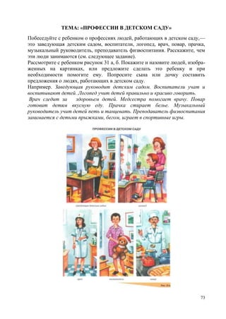 ТЕМА: «ПРОФЕССИИ В ДЕТСКОМ САДУ»
Побеседуйте с ребенком о профессиях людей, работающих в детском саду,—
это заведующая детским садом, воспитатели, логопед, врач, повар, прачка,
музыкальный руководитель, преподаватель физвоспитания. Расскажите, чем
эти люди занимаются (см. следующее задание).
Рассмотрите с ребенком рисунок 31 а, б. Покажите и назовите людей, изображенных на картинках, или предложите сделать это ребенку и при
необходимости помогите ему. Попросите сына или дочку составить
предложения о людях, работающих в детском саду.
Например. Заведующая руководит детским садом. Воспитатели учат и
воспитывают детей. Логопед учит детей правильно и красиво говорить.
Врач следит за
здоровьем детей. Медсестра помогает врачу. Повар
готовит детям вкусную еду. Прачка стирает белье. Музыкальный
руководитель учит детей петь и танцевать. Преподаватель физвоспитания
занимается с детьми прыжками, бегом, играет в спортивные игры.

73

 
