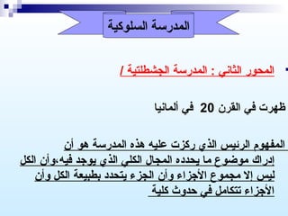 ‫المدرسة السلوكية‬

‫‪‬‬

‫المحور الثاني : المدرسة الجشطلتية /‬
‫ظهرت في القرن 02 في ألمانيا‬
‫المفهوم الرئيس الذي ركزت عليه هذه المدرسة هو أن‬
‫إدراك موضوع ما يحدده المجال الكلي الذي يورجد فيه،وأن الكل‬
‫ليس إل مجموع الرجزاء وأن الجزء يتحدد بطبيعة الكل وأن‬
‫الرجزاء تتكامل في حدوث كلية‬

 