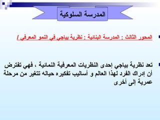 ‫المدرسة السلوكية‬

‫‪‬‬

‫المحور الثالث : المدرسة البنائية : نظرية بيارجي في النمو المعرفي /‬

‫‪‬‬

‫تعد نظرية بيارجي إحدى النظريات المعرفية النمائية ، فهي تفترض‬
‫أن إدراك الفرد لهذا العالم و أساليب تفكيره حياله تتغير من مرحلة‬
‫عمرية إلى أخرى‬

 