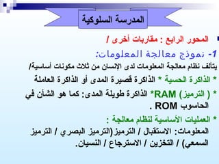 ‫المدرسة السلوكية‬

‫‪ ‬المحور الرابع : مقاربات أخرى /‬
‫1-  نموذج  معالجة  المعلومات: ‬
‫يتألف نظام معالجة المعلومات لدى النسان من ثلث مكونات أساسية/‬

‫* الذاكرة الحسية * الذاكرة قصيرة المدى أو الذاكرة العاملة‬
‫* ) الترميز( ‪ *RAM‬الذاكرة طويلة المدى: كما هو الشأن في‬
‫الحاسوب ‪. ROM‬‬
‫* العمليات الساسية لنظام معالجة :‬
‫المعلومات: الستقبال / الترميز)الترميز البصري / الترميز‬
‫السمعي( / التخزين / الستررجاع / النسيان.‬

 