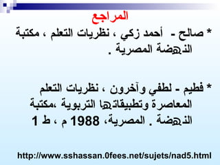 ‫المراجع‬
‫* صالح - أظحمد زكي ، نظريات التعلم ، مكتبة‬
‫الن ھضة المصرية .‬
‫* فطيم - لطفي وآخرون ، نظريات التعلم‬
‫المعاصرة وتطبيقات ھا التربوية ،مكتبة‬
‫الن ھضة . المصرية، 8891 م ، ط 1‬
‫‪http://www.sshassan.0fees.net/sujets/nad5.html‬‬

 