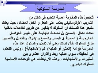 ‫المدرسة السلوكية‬

‫‪‬‬

‫تلخص هذه المقاربة عملية التعليم في شكل من‬
‫ َ‬
‫ ُ‬
‫ ُ‬
‫التدريب الوتوماتيكي يعتمد على الفعل و الفعل المضاد، حيث يعتقد‬
‫متبعو هذا المسلك أن السلوك ل يتغيـر عن طريق تفاعل ت داخلية‬
‫تحدث داخل السنسـان بل تحــدث كإجابــة على تغيــر العوامــل‬
‫الخارجيــة ) المحيط (. البصر والسمع والدراك والتخيل والتصور‬
‫طرق للسلوك ،فأن تسلك يعني أن تفعل، والسلوك عند هذه‬
‫المدرسة قوامه )المثير أو المنبه( ثم )الستجابة( ، وليس التعلم،‬
‫وِ‬
‫في الحقيقة، سوى عملية ربط واقتران عضوي بين‬
‫المثيرا ت والستجابا ت ، وهذه الرتباطا ت هي الوحدا ت الساسية‬
‫للسلوك البشري.‬

 