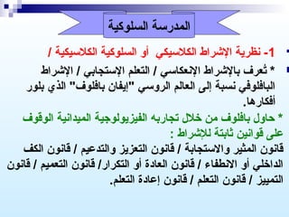 ‫المدرسة السلوكية‬

‫‪ -1 ‬سنظرية الشراط الكلسيكي أو السلوكية الكلسيكية /‬
‫‪ * ‬تعرف بالشراط السنعكاسي / التعلم الستجابي / الشراط‬
‫ ُ‬
‫البافلوفي سنسبة إلى العالم الروسي "إيفان بافلوف" الذي بلور‬
‫أفكارها.‬
‫* حاو ل بافلوف من خل ل تجاربه الفيزيولوجية الميداسنية الوقوف‬
‫على قواسنين ثابتة للشراط :‬
‫قاسنون المثير والستجابة / قاسنون التعزيز والتدعيم / قاسنون الكف‬
‫الداخلي أو السنطفاء / قاسنون العادة أو التكرار/ قاسنون التعميم / قاسنون‬
‫التمييز / قاسنون التعلم / قاسنون إعادة التعلم.‬

 