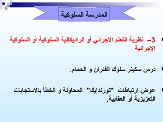 ‫المدرسة السلوكية‬

‫‪‬‬

‫3 – نظرية التعلم الرجرائي أو الراديكالية السلوكية أو السلوكية‬
‫الرجرائية‬

‫‪‬‬

‫درس سكينر سلوك الفئران و الحمام.‬

‫‪‬‬

‫عوض ارتباطات "تورندايك" المحاولة و الخطأ بالستجابات‬
‫التعزيزية أو العقابية.‬

 