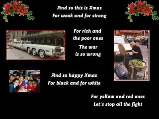 And so this is Xmas
For weak and for strong
For rich and
the poor ones
The war
is so wrong

And so happy Xmas
For black and for white
For yellow and red ones
Let's stop all the fight

 