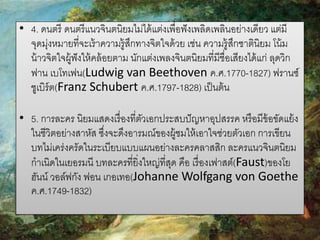 • 4. ดนตรี ดนตรี แนวจินตนิยมไม่ได้ แต่งเพื่อฟั งเพลิดเพลินอย่างเดียว แต่มี
จุดมุ่งหมายที่จะเร้ าความรู้สกทางจิตใจด้ วย เช่น ความรู้สกชาตินิยม โน้ ม
ึ
ึ
น้ าวจิตใจผู้ฟังให้ คล้ อยตาม นักแต่งเพลงจินตนิยมที่มีชื่อเสียงได้ แก่ ลุดวิก
ฟาน เบโทเฟน(Ludwig van Beethoven ค.ศ.1770-1827) ฟรานซ์
ชูเบิร์ต(Franz Schubert ค.ศ.1797-1828) เป็ นต้ น
• 5. การละคร นิยมแสดงเรื่ องที่ตวเอกประสบปั ญหาอุปสรรค หรื อมีข้อขัดแย้ ง
ั
ในชีวิตอย่างสาหัส ซึงจะดึงอารมณ์ของผู้ชมให้ เอาใจช่วยตัวเอก การเขียน
่
บทไม่เคร่งครัดในระเบียบแบบแผนอย่างละครคลาสสิก ละครแนวจินตนิยม
กาเนิดในเยอรมนี บทละครที่ยิ่งใหญ่ที่สด คือ เรื่ องเฟาสต์(Faust)ของโย
ุ
ฮันน์ วอล์ฟกัง ฟอน เกอเทอ(Johanne Wolfgang von Goethe
ค.ศ.1749-1832)

 