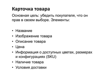 Карточка товара
Основная цель: убедить покупателя, что он
прав в своем выборе. Элементы:
•
•
•
•
•

Название
Изображение товара
Описание товара
Цена
Информация о доступных цветах, размерах
и конфигурациях (SKU)
• Наличие товара
• Условия доставки

 