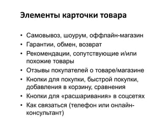 Элементы карточки товара
• Самовывоз, шоурум, оффлайн-магазин
• Гарантии, обмен, возврат
• Рекомендации, сопутствующие и/или
похожие товары
• Отзывы покупателей о товаре/магазине
• Кнопки для покупки, быстрой покупки,
добавления в корзину, сравнения
• Кнопки для «расшаривания» в соцсетях
• Как связаться (телефон или онлайнконсультант)

 