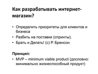 Как разрабатывать интернет• :
магазин?
• Определить приоритеты для клиентов и
бизнеса
• Разбить на поставки (спринты).
• Брать и Делать! (с) Р. Бренсон

Принцип:
• MVP – minimum viable product (дословно:
минимально жизнеспособный продукт)

 