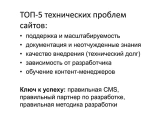 TOП-5 технических проблем
сайтов:
•
•
•
•
•

поддержка и масштабируемость
документация и неотчужденные знания
качество внедрения (технический долг)
зависимость от разработчика
обучение контент-менеджеров

Ключ к успеху: правильная CMS,
правильный партнер по разработке,
правильная методика разработки

 