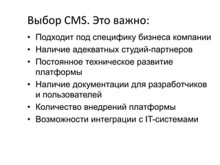 Выбор CMS. Это важно:
• Подходит под специфику бизнеса компании
• Наличие адекватных студий-партнеров
• Постоянное техническое развитие
платформы
• Наличие документации для разработчиков
и пользователей
• Количество внедрений платформы
• Возможности интеграции с IT-системами

 
