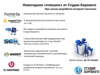 Новогодние «плюшки» от Студии Борового
При заказе разработки интернет-магазина
3 месяца бесплатного хостинга от Hoster.by
6 месяцев бесплатного хостинга при оплате
на 1 год
5%-скидка на разработку интернет-магазина в
Студии Борового
1 месяц бесплатного SEO-продвижения при
заключении договора на 1 год и более*
*Для всех интернет-магазинов

Бесплатное подключение к системе
электронных платежей Assist и кастомизация
платежной страницы

Сроки акции: до 31 января
Скидки на 1С-Битрикс, платформу для
разработки интернет-магазинов. *До конца
декабря

 