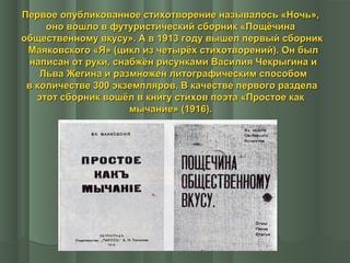 Первое опубликованное стихотворение называлось «Ночь»,
оно вошло в футуристический сборник «Пощёчина
общественному вкусу». А в 1913 году вышел первый сборник
Маяковского «Я» (цикл из четырёх стихотворений). Он был
написан от руки, снабжён рисунками Василия Чекрыгина и
Льва Жегина и размножен литографическим способом
в количестве 300 экземпляров. В качестве первого раздела
этот сборник вошёл в книгу стихов поэта «Простое как
мычание» (1916).

 
