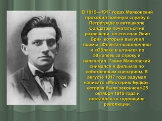 В 1915—1917 годах Маяковский
проходил военную службу в
Петрограде в автошколе.
Солдатам печататься не
разрешали, но его спас Осип
Брик, который выкупил
поэмы «Флейта-позвоночник»
и «Облако в штанах» по
50 копеек за строку и
напечатал. Также Маяковский
снимался в фильмах по
собственным сценариям. В
августе 1917 года задумал
написать «Мистерию Буфф»,
которая была закончена 25
октября 1918 года и
поставлена к годовщине
революции.

 
