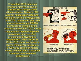 17 декабря 1918 года поэт
впервые прочёл со сцены
Матросского театра стихи
«Левый марш». В марте 1919
года он переезжает в Москву,
начинает активно сотрудничать
в РОСТА, оформляет (как поэт
и как художник) для РОСТА
агитационно-сатирические
плакаты («Окна РОСТА»). В 1919
году вышло первое собрание
сочинений поэта — «Всё,
сочинённое Владимиром
Маяковским. 1909—1919». В
1918—1919 годах выступает в
газете «Искусство коммуны».
В 1920 году закончил писать
поэму «150 000 000», в которой
отражена тема мировой
революции.

 